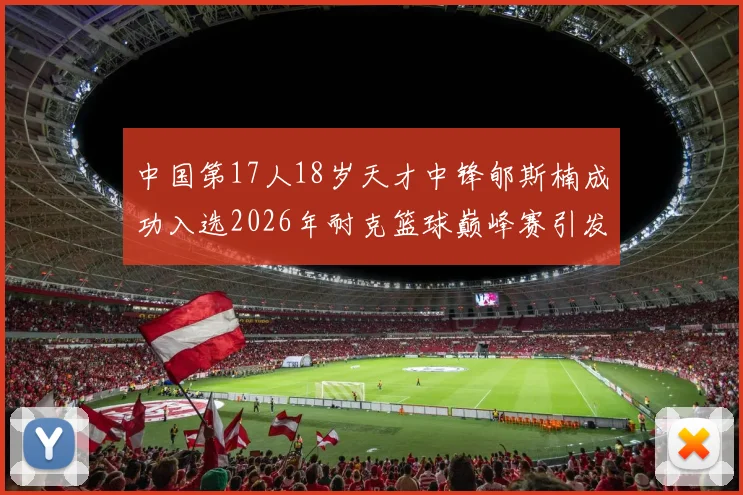 中国第17人18岁天才中锋郇斯楠成功入选2026年耐克篮球巅峰赛引发热议