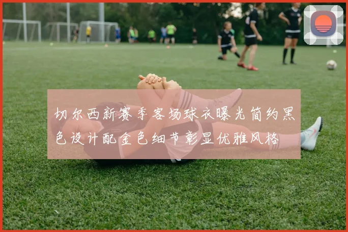 切尔西新赛季客场球衣曝光简约黑色设计配金色细节彰显优雅风格