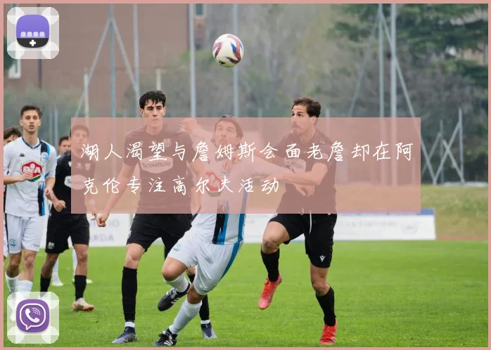湖人渴望与詹姆斯会面老詹却在阿克伦专注高尔夫活动