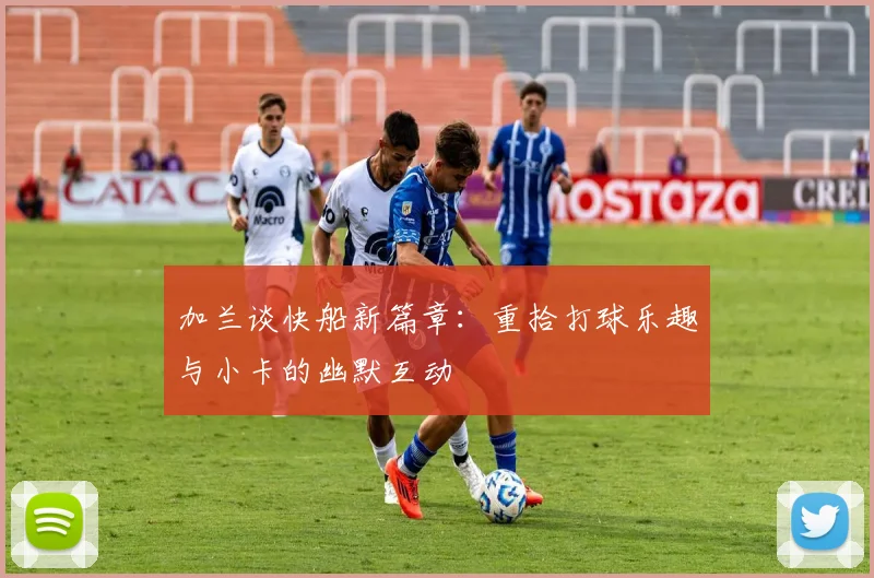 加兰谈快船新篇章：重拾打球乐趣与小卡的幽默互动