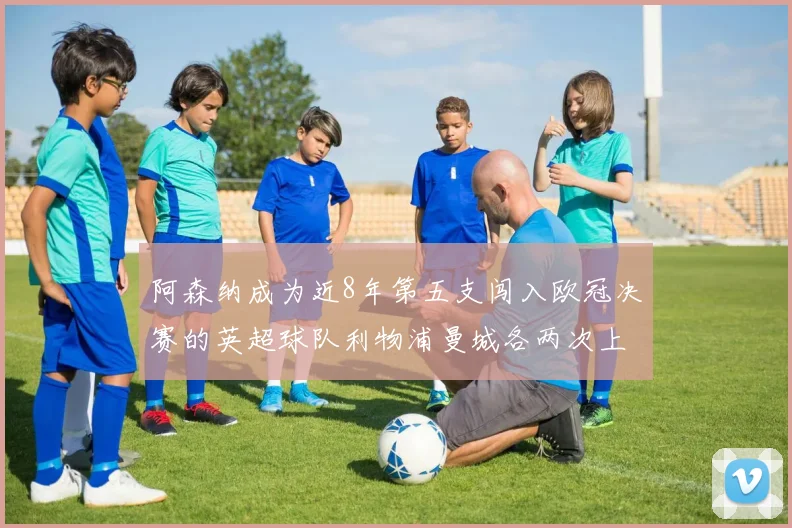 阿森纳成为近8年第五支闯入欧冠决赛的英超球队利物浦曼城各两次上演辉煌