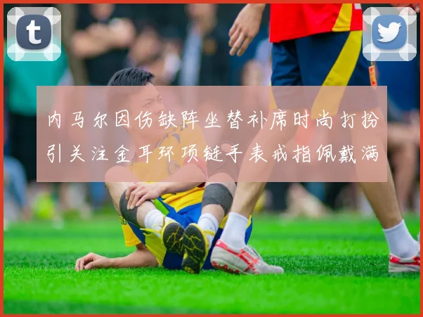 内马尔因伤缺阵坐替补席时尚打扮引关注金耳环项链手表戒指佩戴满身