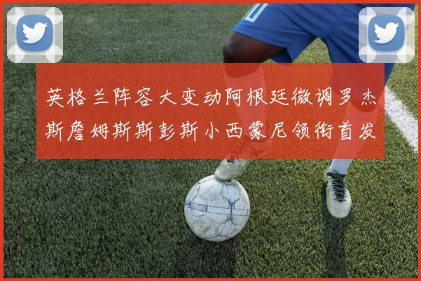 英格兰阵容大变动阿根廷微调罗杰斯詹姆斯斯彭斯小西蒙尼领衔首发阵容