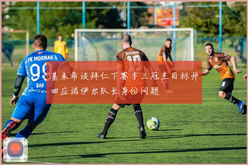 基米希谈拜仁下赛季三冠王目标并回应诺伊尔队长身份问题