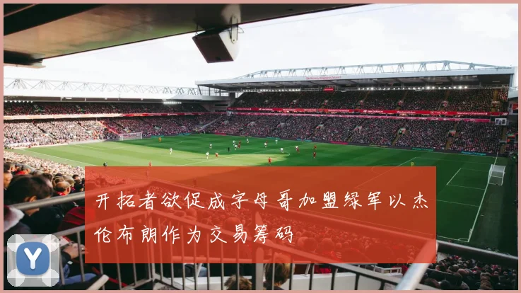 开拓者欲促成字母哥加盟绿军以杰伦布朗作为交易筹码