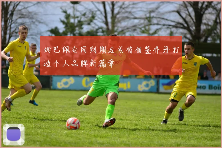 姆巴佩合同到期后或将借鉴乔丹打造个人品牌新篇章