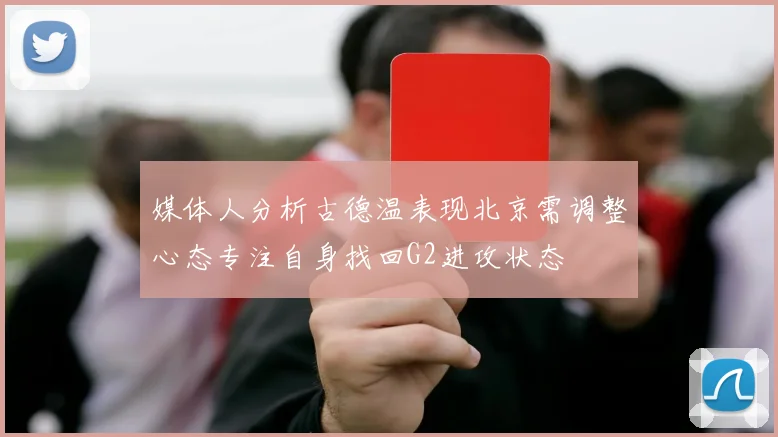 媒体人分析古德温表现北京需调整心态专注自身找回G2进攻状态