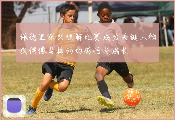 佩德里深刻理解比赛成为关键人物我偶像是梅西的感悟与成长