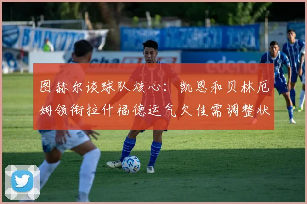图赫尔谈球队核心：凯恩和贝林厄姆领衔拉什福德运气欠佳需调整状态