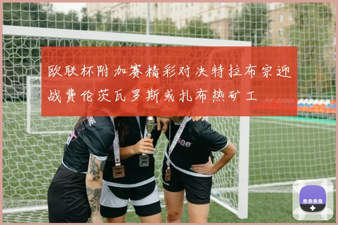 欧联杯附加赛精彩对决特拉布宗迎战费伦茨瓦罗斯或扎布热矿工