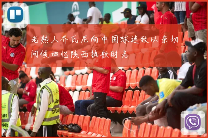 老熟人乔瓦尼向中国球迷致以亲切问候回忆陕西执教时光
