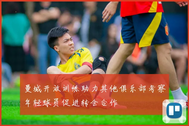 曼城开放训练助力其他俱乐部考察年轻球员促进转会合作