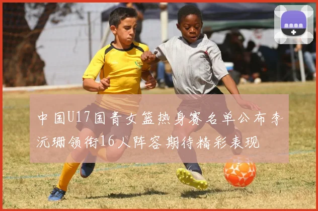 中国U17国青女篮热身赛名单公布李沅珊领衔16人阵容期待精彩表现