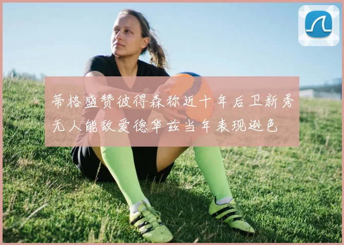 蒂格盛赞彼得森称近十年后卫新秀无人能敌爱德华兹当年表现逊色