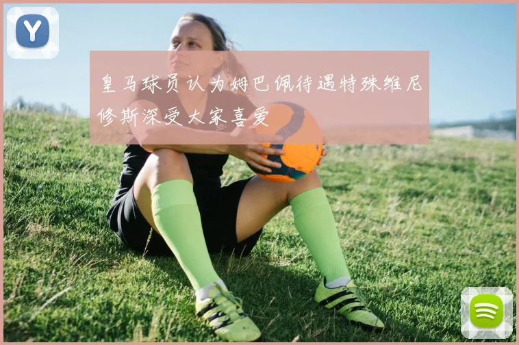 皇马球员认为姆巴佩待遇特殊维尼修斯深受大家喜爱