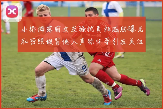 小桥揭露前女友骚扰真相威胁曝光私密照假冒他人声称怀孕引发关注