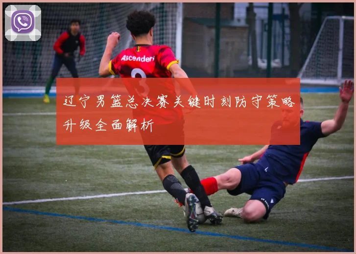 辽宁男篮总决赛关键时刻防守策略升级全面解析