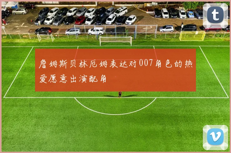 詹姆斯贝林厄姆表达对007角色的热爱愿意出演配角