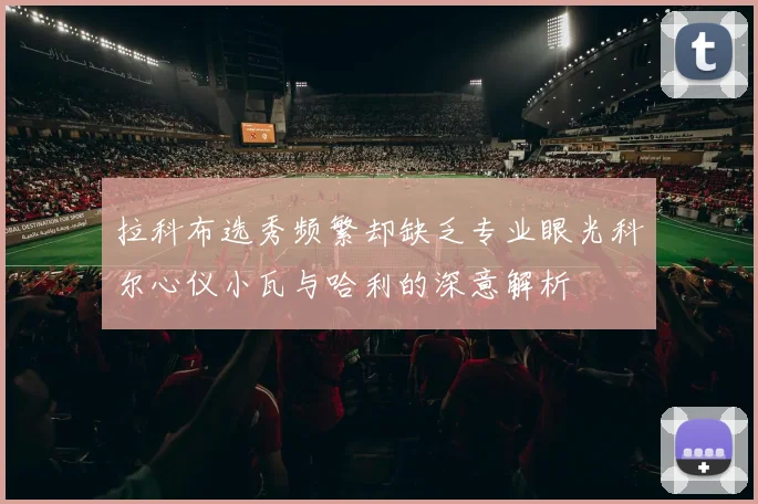 拉科布选秀频繁却缺乏专业眼光科尔心仪小瓦与哈利的深意解析