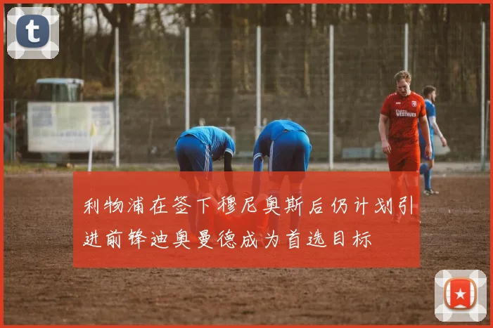 利物浦在签下穆尼奥斯后仍计划引进前锋迪奥曼德成为首选目标