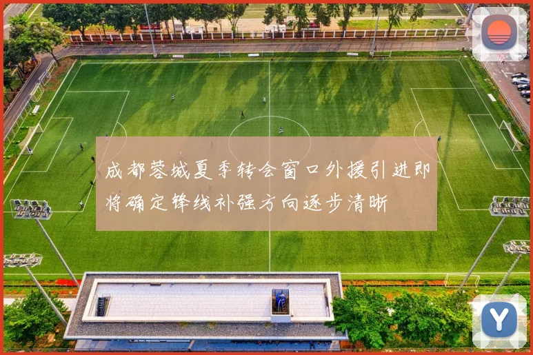成都蓉城夏季转会窗口外援引进即将确定锋线补强方向逐步清晰