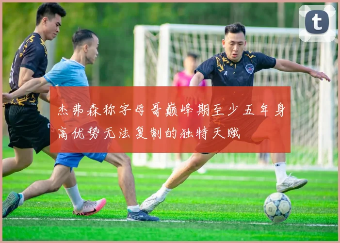 杰弗森称字母哥巅峰期至少五年身高优势无法复制的独特天赋