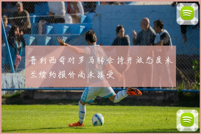 普利西奇对罗马转会持开放态度米兰续约报价尚未接受